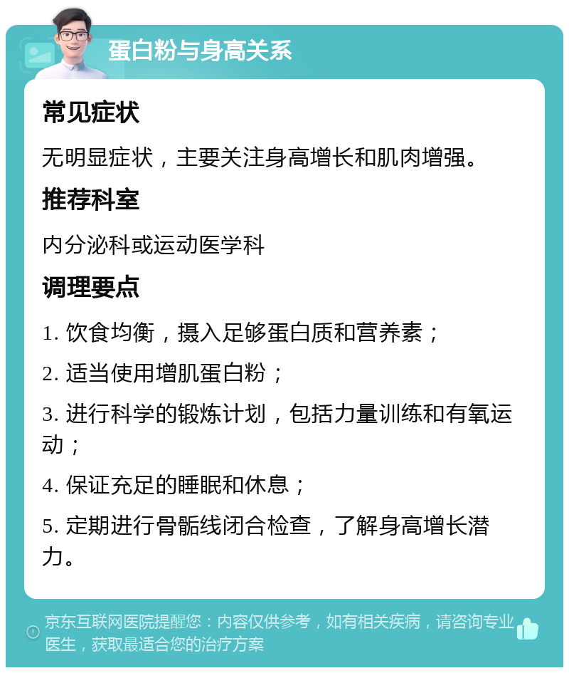 蛋白粉与身高关系 常见症状 无明显症状，主要关注身高增长和肌肉增强。 推荐科室 内分泌科或运动医学科 调理要点 1. 饮食均衡，摄入足够蛋白质和营养素； 2. 适当使用增肌蛋白粉； 3. 进行科学的锻炼计划，包括力量训练和有氧运动； 4. 保证充足的睡眠和休息； 5. 定期进行骨骺线闭合检查，了解身高增长潜力。