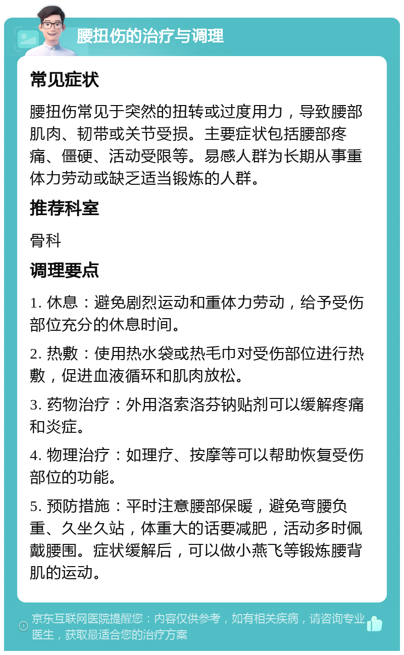 腰扭伤的治疗与调理 常见症状 腰扭伤常见于突然的扭转或过度用力，导致腰部肌肉、韧带或关节受损。主要症状包括腰部疼痛、僵硬、活动受限等。易感人群为长期从事重体力劳动或缺乏适当锻炼的人群。 推荐科室 骨科 调理要点 1. 休息：避免剧烈运动和重体力劳动，给予受伤部位充分的休息时间。 2. 热敷：使用热水袋或热毛巾对受伤部位进行热敷，促进血液循环和肌肉放松。 3. 药物治疗：外用洛索洛芬钠贴剂可以缓解疼痛和炎症。 4. 物理治疗：如理疗、按摩等可以帮助恢复受伤部位的功能。 5. 预防措施：平时注意腰部保暖，避免弯腰负重、久坐久站，体重大的话要减肥，活动多时佩戴腰围。症状缓解后，可以做小燕飞等锻炼腰背肌的运动。