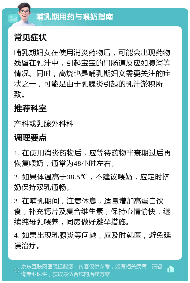 哺乳期用药与喂奶指南 常见症状 哺乳期妇女在使用消炎药物后，可能会出现药物残留在乳汁中，引起宝宝的胃肠道反应如腹泻等情况。同时，高烧也是哺乳期妇女需要关注的症状之一，可能是由于乳腺炎引起的乳汁淤积所致。 推荐科室 产科或乳腺外科科 调理要点 1. 在使用消炎药物后，应等待药物半衰期过后再恢复喂奶，通常为48小时左右。 2. 如果体温高于38.5℃，不建议喂奶，应定时挤奶保持双乳通畅。 3. 在哺乳期间，注意休息，适量增加高蛋白饮食，补充钙片及复合维生素，保持心情愉快，继续纯母乳喂养，同房做好避孕措施。 4. 如果出现乳腺炎等问题，应及时就医，避免延误治疗。