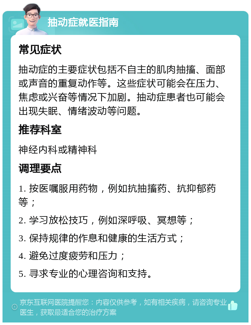 抽动症就医指南 常见症状 抽动症的主要症状包括不自主的肌肉抽搐、面部或声音的重复动作等。这些症状可能会在压力、焦虑或兴奋等情况下加剧。抽动症患者也可能会出现失眠、情绪波动等问题。 推荐科室 神经内科或精神科 调理要点 1. 按医嘱服用药物，例如抗抽搐药、抗抑郁药等； 2. 学习放松技巧，例如深呼吸、冥想等； 3. 保持规律的作息和健康的生活方式； 4. 避免过度疲劳和压力； 5. 寻求专业的心理咨询和支持。