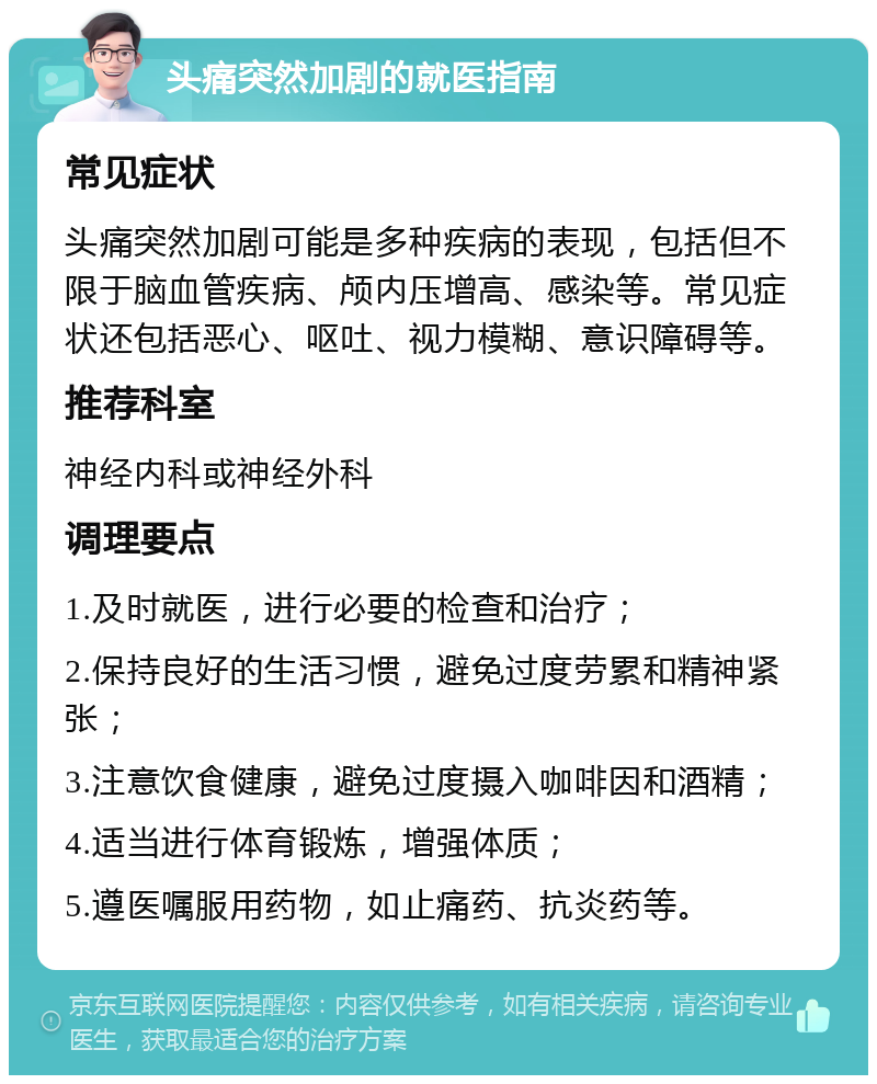 头痛突然加剧的就医指南 常见症状 头痛突然加剧可能是多种疾病的表现，包括但不限于脑血管疾病、颅内压增高、感染等。常见症状还包括恶心、呕吐、视力模糊、意识障碍等。 推荐科室 神经内科或神经外科 调理要点 1.及时就医，进行必要的检查和治疗； 2.保持良好的生活习惯，避免过度劳累和精神紧张； 3.注意饮食健康，避免过度摄入咖啡因和酒精； 4.适当进行体育锻炼，增强体质； 5.遵医嘱服用药物，如止痛药、抗炎药等。