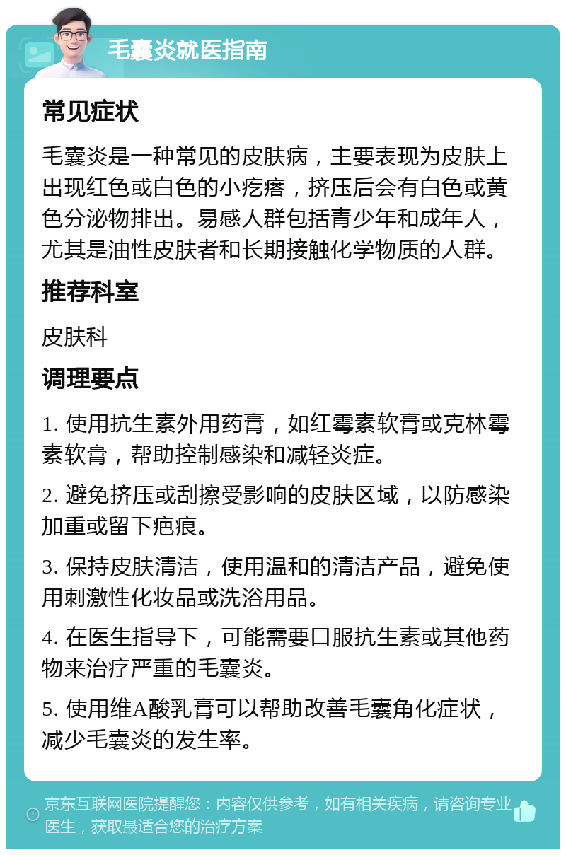 毛囊炎就医指南 常见症状 毛囊炎是一种常见的皮肤病，主要表现为皮肤上出现红色或白色的小疙瘩，挤压后会有白色或黄色分泌物排出。易感人群包括青少年和成年人，尤其是油性皮肤者和长期接触化学物质的人群。 推荐科室 皮肤科 调理要点 1. 使用抗生素外用药膏，如红霉素软膏或克林霉素软膏，帮助控制感染和减轻炎症。 2. 避免挤压或刮擦受影响的皮肤区域，以防感染加重或留下疤痕。 3. 保持皮肤清洁，使用温和的清洁产品，避免使用刺激性化妆品或洗浴用品。 4. 在医生指导下，可能需要口服抗生素或其他药物来治疗严重的毛囊炎。 5. 使用维A酸乳膏可以帮助改善毛囊角化症状，减少毛囊炎的发生率。