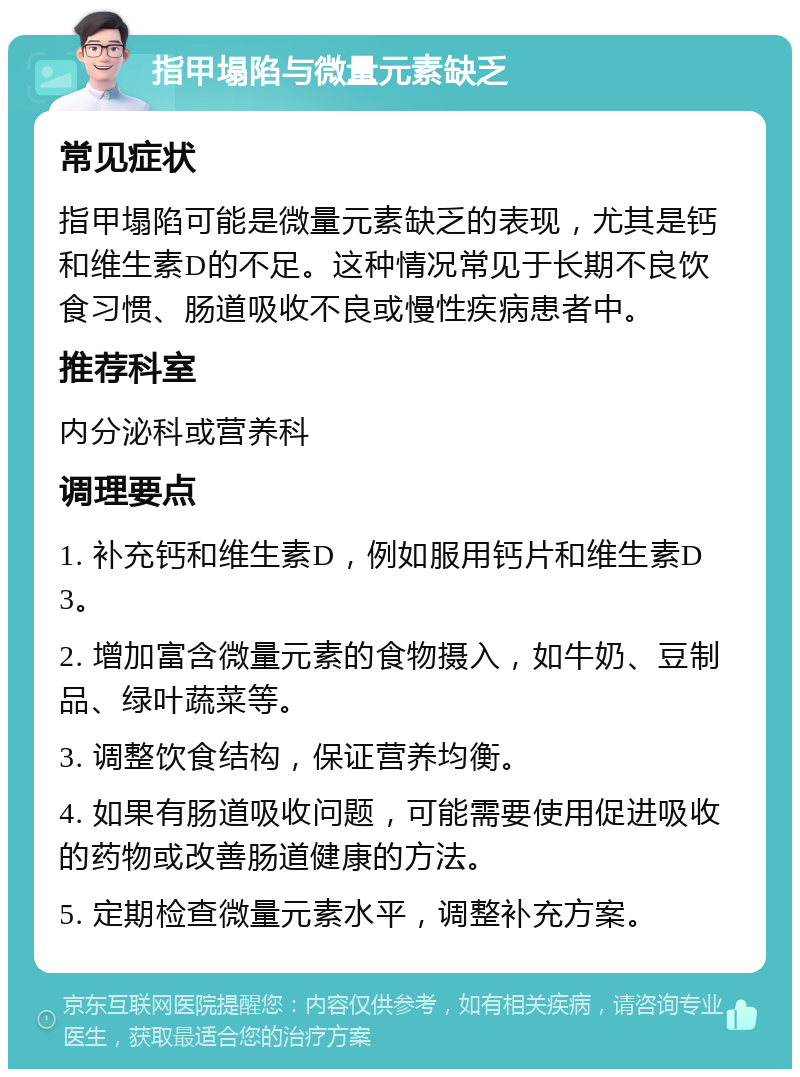 指甲塌陷与微量元素缺乏 常见症状 指甲塌陷可能是微量元素缺乏的表现，尤其是钙和维生素D的不足。这种情况常见于长期不良饮食习惯、肠道吸收不良或慢性疾病患者中。 推荐科室 内分泌科或营养科 调理要点 1. 补充钙和维生素D，例如服用钙片和维生素D3。 2. 增加富含微量元素的食物摄入，如牛奶、豆制品、绿叶蔬菜等。 3. 调整饮食结构，保证营养均衡。 4. 如果有肠道吸收问题，可能需要使用促进吸收的药物或改善肠道健康的方法。 5. 定期检查微量元素水平，调整补充方案。