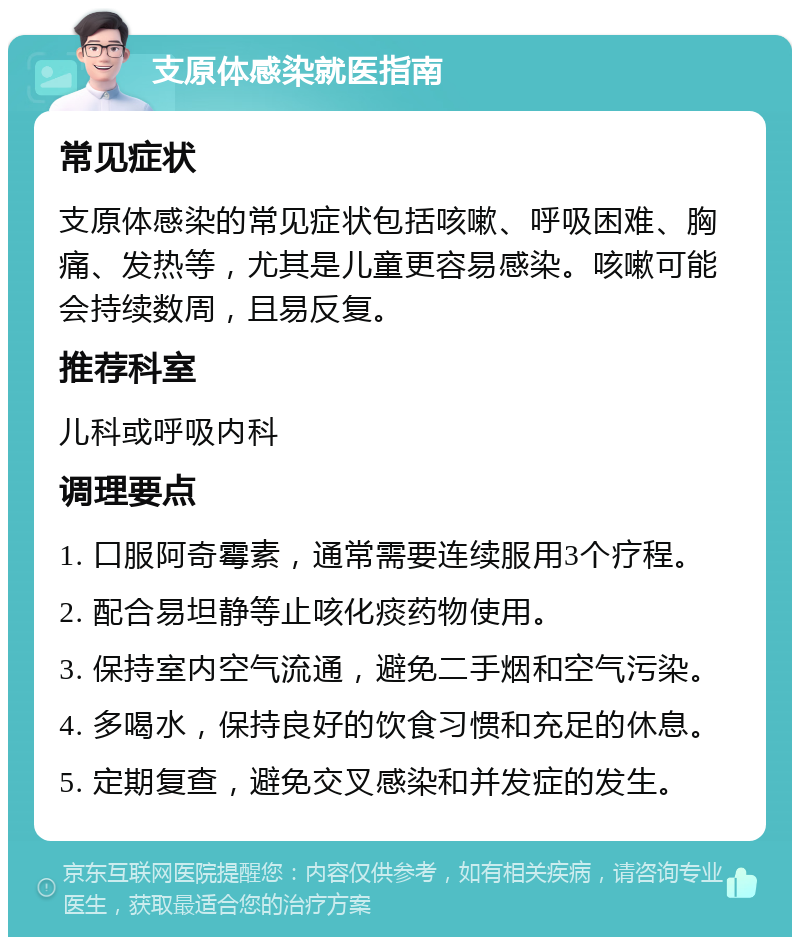 支原体感染就医指南 常见症状 支原体感染的常见症状包括咳嗽、呼吸困难、胸痛、发热等，尤其是儿童更容易感染。咳嗽可能会持续数周，且易反复。 推荐科室 儿科或呼吸内科 调理要点 1. 口服阿奇霉素，通常需要连续服用3个疗程。 2. 配合易坦静等止咳化痰药物使用。 3. 保持室内空气流通，避免二手烟和空气污染。 4. 多喝水，保持良好的饮食习惯和充足的休息。 5. 定期复查，避免交叉感染和并发症的发生。