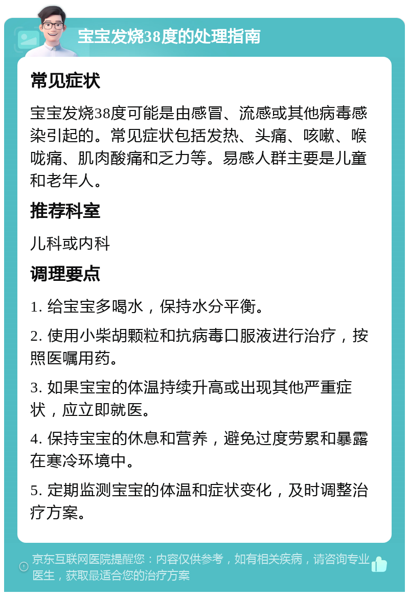 宝宝发烧38度的处理指南 常见症状 宝宝发烧38度可能是由感冒、流感或其他病毒感染引起的。常见症状包括发热、头痛、咳嗽、喉咙痛、肌肉酸痛和乏力等。易感人群主要是儿童和老年人。 推荐科室 儿科或内科 调理要点 1. 给宝宝多喝水，保持水分平衡。 2. 使用小柴胡颗粒和抗病毒口服液进行治疗，按照医嘱用药。 3. 如果宝宝的体温持续升高或出现其他严重症状，应立即就医。 4. 保持宝宝的休息和营养，避免过度劳累和暴露在寒冷环境中。 5. 定期监测宝宝的体温和症状变化，及时调整治疗方案。