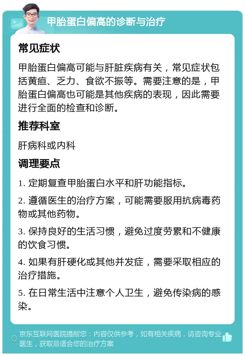 甲胎蛋白偏高的诊断与治疗 常见症状 甲胎蛋白偏高可能与肝脏疾病有关，常见症状包括黄疸、乏力、食欲不振等。需要注意的是，甲胎蛋白偏高也可能是其他疾病的表现，因此需要进行全面的检查和诊断。 推荐科室 肝病科或内科 调理要点 1. 定期复查甲胎蛋白水平和肝功能指标。 2. 遵循医生的治疗方案，可能需要服用抗病毒药物或其他药物。 3. 保持良好的生活习惯，避免过度劳累和不健康的饮食习惯。 4. 如果有肝硬化或其他并发症，需要采取相应的治疗措施。 5. 在日常生活中注意个人卫生，避免传染病的感染。