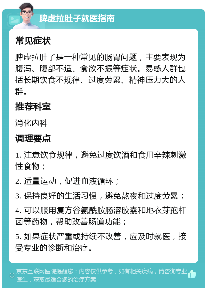 脾虚拉肚子就医指南 常见症状 脾虚拉肚子是一种常见的肠胃问题，主要表现为腹泻、腹部不适、食欲不振等症状。易感人群包括长期饮食不规律、过度劳累、精神压力大的人群。 推荐科室 消化内科 调理要点 1. 注意饮食规律，避免过度饮酒和食用辛辣刺激性食物； 2. 适量运动，促进血液循环； 3. 保持良好的生活习惯，避免熬夜和过度劳累； 4. 可以服用复方谷氨酰胺肠溶胶囊和地衣芽孢杆菌等药物，帮助改善肠道功能； 5. 如果症状严重或持续不改善，应及时就医，接受专业的诊断和治疗。