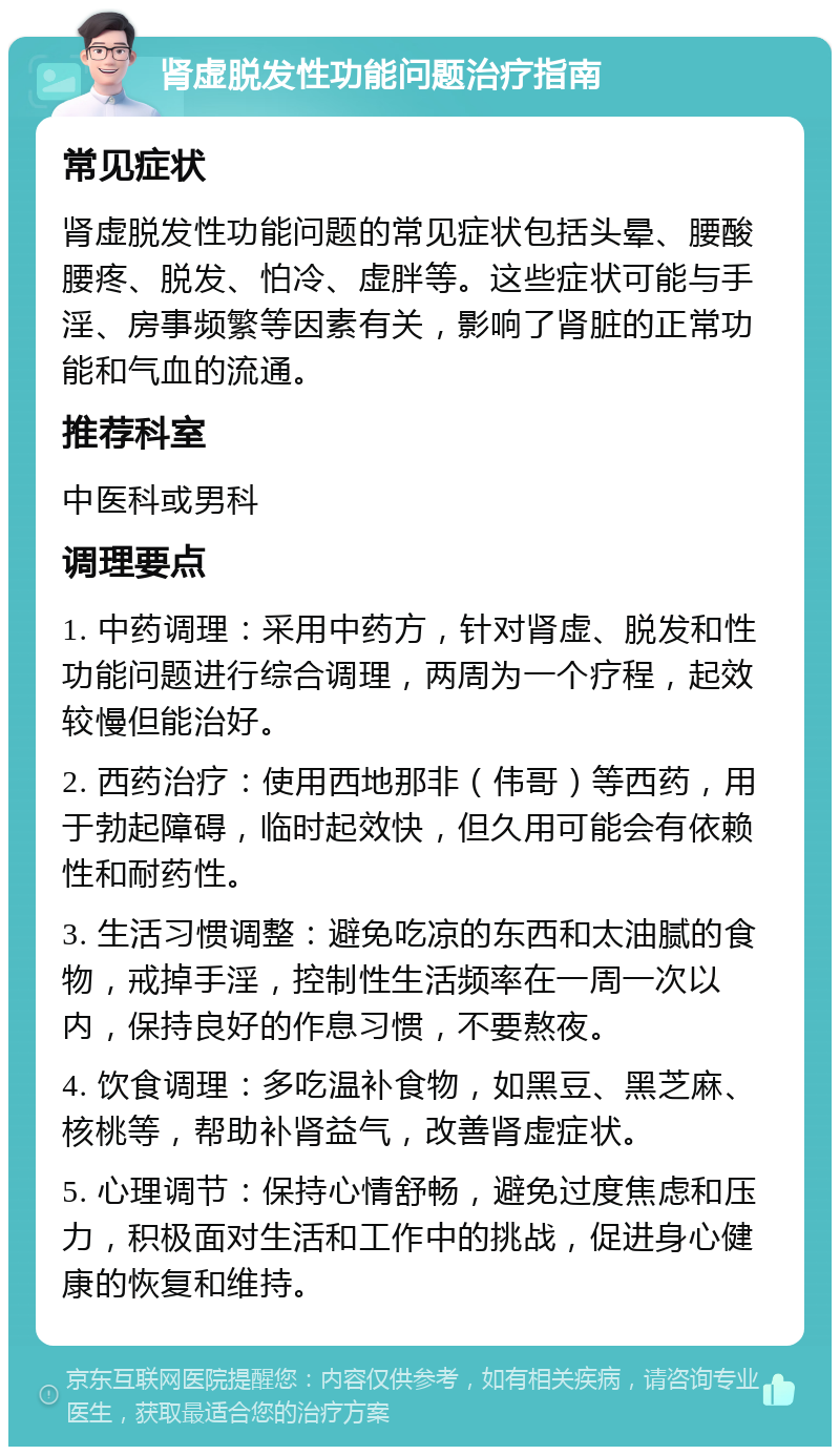 肾虚脱发性功能问题治疗指南 常见症状 肾虚脱发性功能问题的常见症状包括头晕、腰酸腰疼、脱发、怕冷、虚胖等。这些症状可能与手淫、房事频繁等因素有关，影响了肾脏的正常功能和气血的流通。 推荐科室 中医科或男科 调理要点 1. 中药调理：采用中药方，针对肾虚、脱发和性功能问题进行综合调理，两周为一个疗程，起效较慢但能治好。 2. 西药治疗：使用西地那非（伟哥）等西药，用于勃起障碍，临时起效快，但久用可能会有依赖性和耐药性。 3. 生活习惯调整：避免吃凉的东西和太油腻的食物，戒掉手淫，控制性生活频率在一周一次以内，保持良好的作息习惯，不要熬夜。 4. 饮食调理：多吃温补食物，如黑豆、黑芝麻、核桃等，帮助补肾益气，改善肾虚症状。 5. 心理调节：保持心情舒畅，避免过度焦虑和压力，积极面对生活和工作中的挑战，促进身心健康的恢复和维持。