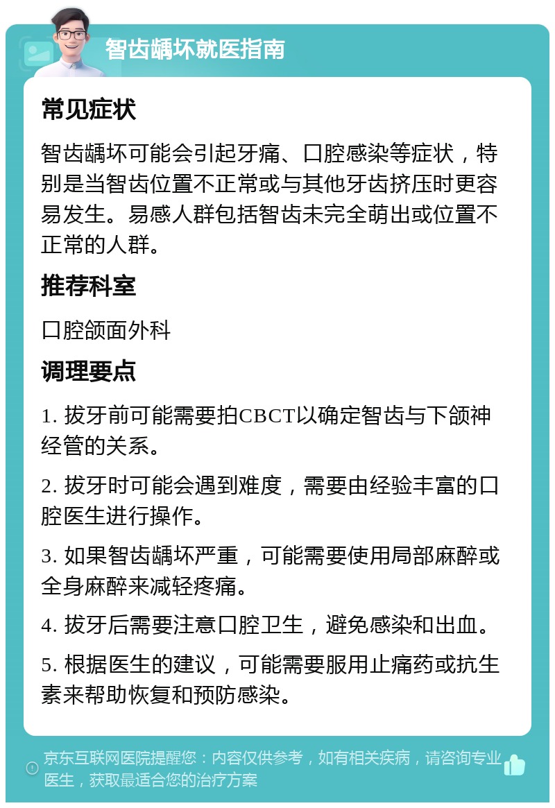 智齿龋坏就医指南 常见症状 智齿龋坏可能会引起牙痛、口腔感染等症状，特别是当智齿位置不正常或与其他牙齿挤压时更容易发生。易感人群包括智齿未完全萌出或位置不正常的人群。 推荐科室 口腔颌面外科 调理要点 1. 拔牙前可能需要拍CBCT以确定智齿与下颌神经管的关系。 2. 拔牙时可能会遇到难度，需要由经验丰富的口腔医生进行操作。 3. 如果智齿龋坏严重，可能需要使用局部麻醉或全身麻醉来减轻疼痛。 4. 拔牙后需要注意口腔卫生，避免感染和出血。 5. 根据医生的建议，可能需要服用止痛药或抗生素来帮助恢复和预防感染。