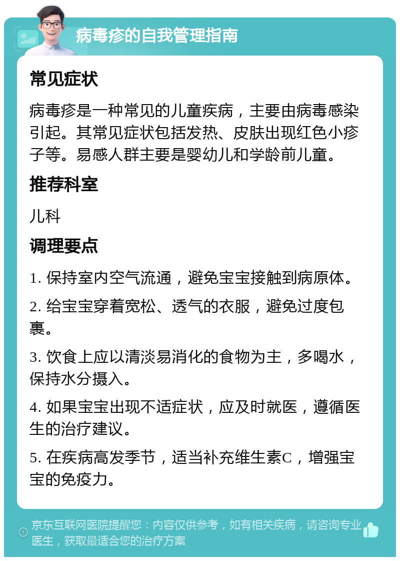 病毒疹的自我管理指南 常见症状 病毒疹是一种常见的儿童疾病，主要由病毒感染引起。其常见症状包括发热、皮肤出现红色小疹子等。易感人群主要是婴幼儿和学龄前儿童。 推荐科室 儿科 调理要点 1. 保持室内空气流通，避免宝宝接触到病原体。 2. 给宝宝穿着宽松、透气的衣服，避免过度包裹。 3. 饮食上应以清淡易消化的食物为主，多喝水，保持水分摄入。 4. 如果宝宝出现不适症状，应及时就医，遵循医生的治疗建议。 5. 在疾病高发季节，适当补充维生素C，增强宝宝的免疫力。