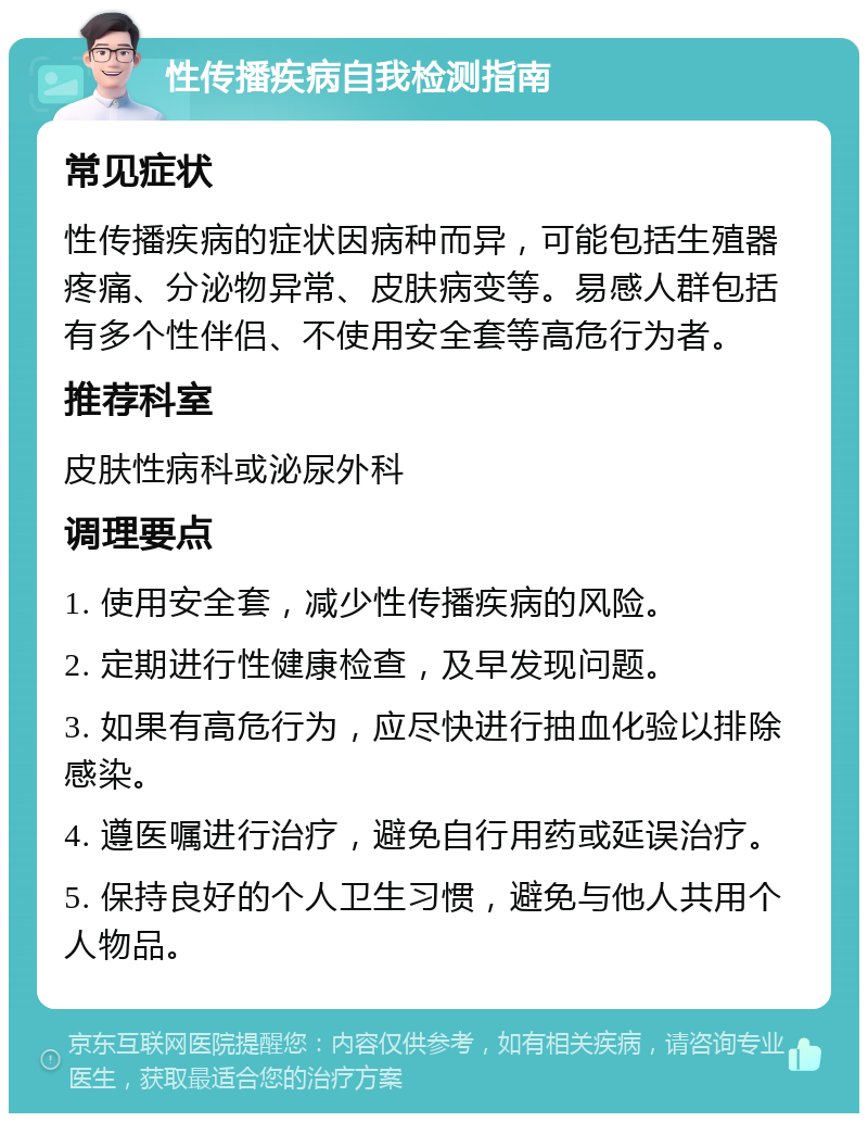 性传播疾病自我检测指南 常见症状 性传播疾病的症状因病种而异，可能包括生殖器疼痛、分泌物异常、皮肤病变等。易感人群包括有多个性伴侣、不使用安全套等高危行为者。 推荐科室 皮肤性病科或泌尿外科 调理要点 1. 使用安全套，减少性传播疾病的风险。 2. 定期进行性健康检查，及早发现问题。 3. 如果有高危行为，应尽快进行抽血化验以排除感染。 4. 遵医嘱进行治疗，避免自行用药或延误治疗。 5. 保持良好的个人卫生习惯，避免与他人共用个人物品。