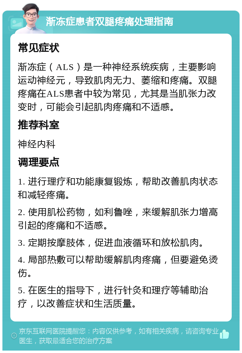 渐冻症患者双腿疼痛处理指南 常见症状 渐冻症（ALS）是一种神经系统疾病，主要影响运动神经元，导致肌肉无力、萎缩和疼痛。双腿疼痛在ALS患者中较为常见，尤其是当肌张力改变时，可能会引起肌肉疼痛和不适感。 推荐科室 神经内科 调理要点 1. 进行理疗和功能康复锻炼，帮助改善肌肉状态和减轻疼痛。 2. 使用肌松药物，如利鲁唑，来缓解肌张力增高引起的疼痛和不适感。 3. 定期按摩肢体，促进血液循环和放松肌肉。 4. 局部热敷可以帮助缓解肌肉疼痛，但要避免烫伤。 5. 在医生的指导下，进行针灸和理疗等辅助治疗，以改善症状和生活质量。