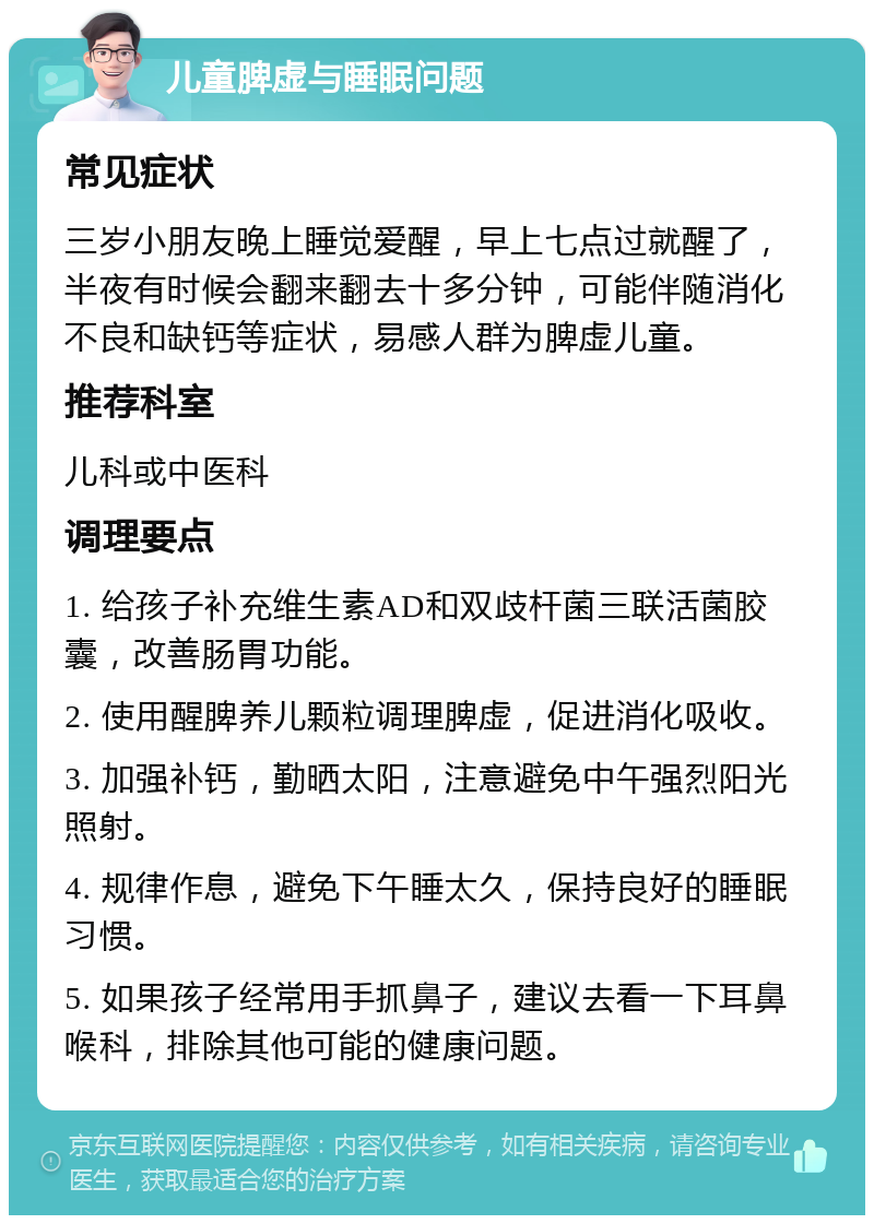 儿童脾虚与睡眠问题 常见症状 三岁小朋友晚上睡觉爱醒，早上七点过就醒了，半夜有时候会翻来翻去十多分钟，可能伴随消化不良和缺钙等症状，易感人群为脾虚儿童。 推荐科室 儿科或中医科 调理要点 1. 给孩子补充维生素AD和双歧杆菌三联活菌胶囊，改善肠胃功能。 2. 使用醒脾养儿颗粒调理脾虚，促进消化吸收。 3. 加强补钙，勤晒太阳，注意避免中午强烈阳光照射。 4. 规律作息，避免下午睡太久，保持良好的睡眠习惯。 5. 如果孩子经常用手抓鼻子，建议去看一下耳鼻喉科，排除其他可能的健康问题。