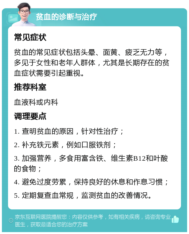 贫血的诊断与治疗 常见症状 贫血的常见症状包括头晕、面黄、疲乏无力等，多见于女性和老年人群体，尤其是长期存在的贫血症状需要引起重视。 推荐科室 血液科或内科 调理要点 1. 查明贫血的原因，针对性治疗； 2. 补充铁元素，例如口服铁剂； 3. 加强营养，多食用富含铁、维生素B12和叶酸的食物； 4. 避免过度劳累，保持良好的休息和作息习惯； 5. 定期复查血常规，监测贫血的改善情况。