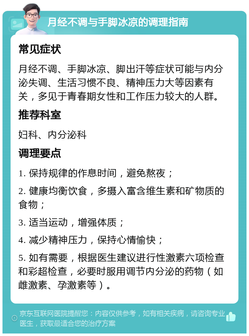 月经不调与手脚冰凉的调理指南 常见症状 月经不调、手脚冰凉、脚出汗等症状可能与内分泌失调、生活习惯不良、精神压力大等因素有关，多见于青春期女性和工作压力较大的人群。 推荐科室 妇科、内分泌科 调理要点 1. 保持规律的作息时间，避免熬夜； 2. 健康均衡饮食，多摄入富含维生素和矿物质的食物； 3. 适当运动，增强体质； 4. 减少精神压力，保持心情愉快； 5. 如有需要，根据医生建议进行性激素六项检查和彩超检查，必要时服用调节内分泌的药物（如雌激素、孕激素等）。