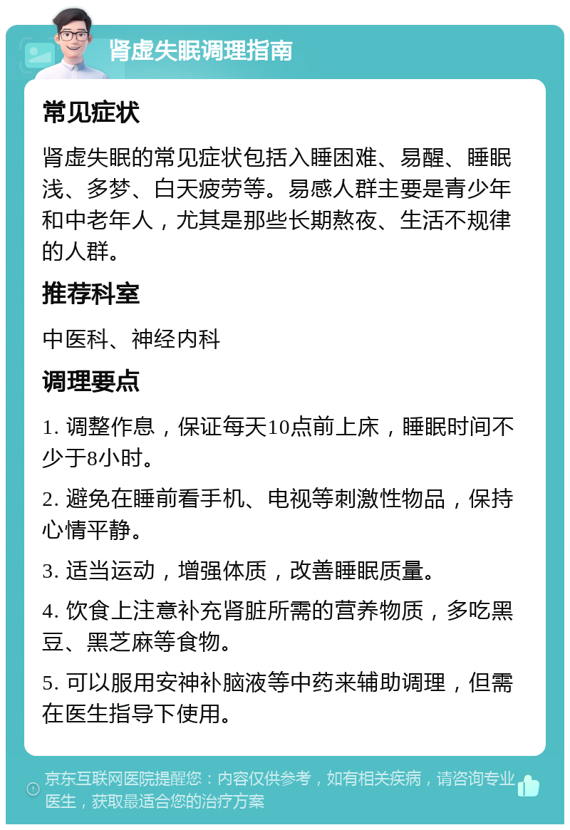 肾虚失眠调理指南 常见症状 肾虚失眠的常见症状包括入睡困难、易醒、睡眠浅、多梦、白天疲劳等。易感人群主要是青少年和中老年人，尤其是那些长期熬夜、生活不规律的人群。 推荐科室 中医科、神经内科 调理要点 1. 调整作息，保证每天10点前上床，睡眠时间不少于8小时。 2. 避免在睡前看手机、电视等刺激性物品，保持心情平静。 3. 适当运动，增强体质，改善睡眠质量。 4. 饮食上注意补充肾脏所需的营养物质，多吃黑豆、黑芝麻等食物。 5. 可以服用安神补脑液等中药来辅助调理，但需在医生指导下使用。