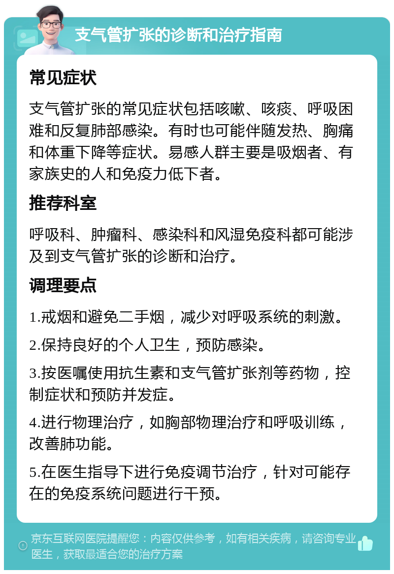 支气管扩张的诊断和治疗指南 常见症状 支气管扩张的常见症状包括咳嗽、咳痰、呼吸困难和反复肺部感染。有时也可能伴随发热、胸痛和体重下降等症状。易感人群主要是吸烟者、有家族史的人和免疫力低下者。 推荐科室 呼吸科、肿瘤科、感染科和风湿免疫科都可能涉及到支气管扩张的诊断和治疗。 调理要点 1.戒烟和避免二手烟，减少对呼吸系统的刺激。 2.保持良好的个人卫生，预防感染。 3.按医嘱使用抗生素和支气管扩张剂等药物，控制症状和预防并发症。 4.进行物理治疗，如胸部物理治疗和呼吸训练，改善肺功能。 5.在医生指导下进行免疫调节治疗，针对可能存在的免疫系统问题进行干预。