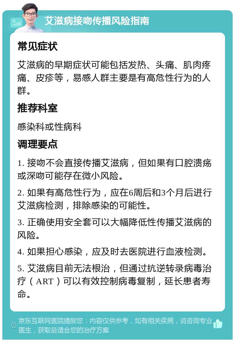 艾滋病接吻传播风险指南 常见症状 艾滋病的早期症状可能包括发热、头痛、肌肉疼痛、皮疹等，易感人群主要是有高危性行为的人群。 推荐科室 感染科或性病科 调理要点 1. 接吻不会直接传播艾滋病，但如果有口腔溃疡或深吻可能存在微小风险。 2. 如果有高危性行为，应在6周后和3个月后进行艾滋病检测，排除感染的可能性。 3. 正确使用安全套可以大幅降低性传播艾滋病的风险。 4. 如果担心感染，应及时去医院进行血液检测。 5. 艾滋病目前无法根治，但通过抗逆转录病毒治疗（ART）可以有效控制病毒复制，延长患者寿命。