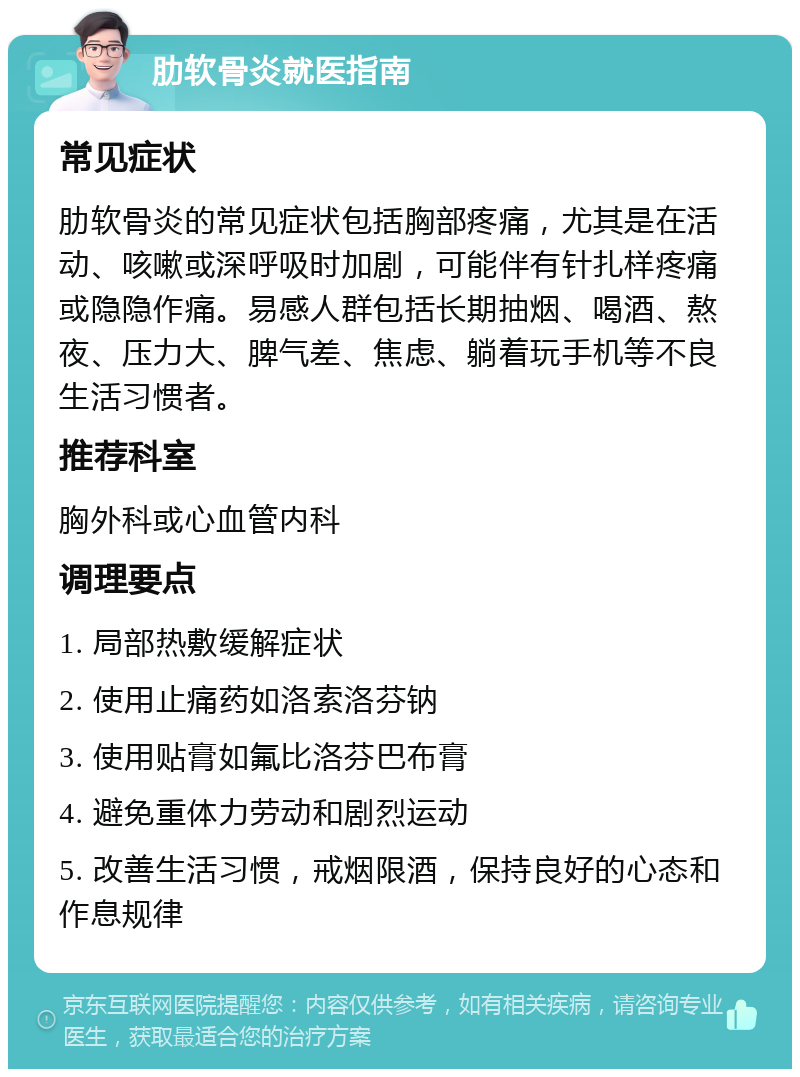 肋软骨炎就医指南 常见症状 肋软骨炎的常见症状包括胸部疼痛，尤其是在活动、咳嗽或深呼吸时加剧，可能伴有针扎样疼痛或隐隐作痛。易感人群包括长期抽烟、喝酒、熬夜、压力大、脾气差、焦虑、躺着玩手机等不良生活习惯者。 推荐科室 胸外科或心血管内科 调理要点 1. 局部热敷缓解症状 2. 使用止痛药如洛索洛芬钠 3. 使用贴膏如氟比洛芬巴布膏 4. 避免重体力劳动和剧烈运动 5. 改善生活习惯，戒烟限酒，保持良好的心态和作息规律