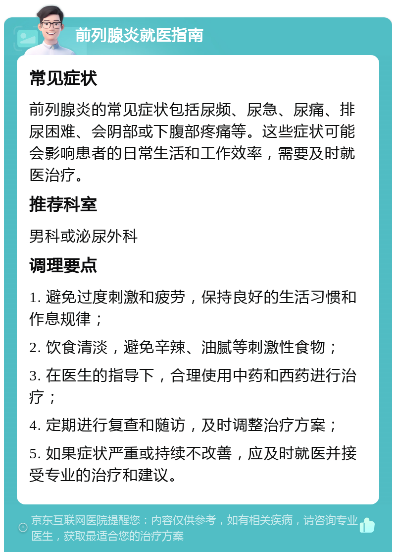 前列腺炎就医指南 常见症状 前列腺炎的常见症状包括尿频、尿急、尿痛、排尿困难、会阴部或下腹部疼痛等。这些症状可能会影响患者的日常生活和工作效率，需要及时就医治疗。 推荐科室 男科或泌尿外科 调理要点 1. 避免过度刺激和疲劳，保持良好的生活习惯和作息规律； 2. 饮食清淡，避免辛辣、油腻等刺激性食物； 3. 在医生的指导下，合理使用中药和西药进行治疗； 4. 定期进行复查和随访，及时调整治疗方案； 5. 如果症状严重或持续不改善，应及时就医并接受专业的治疗和建议。