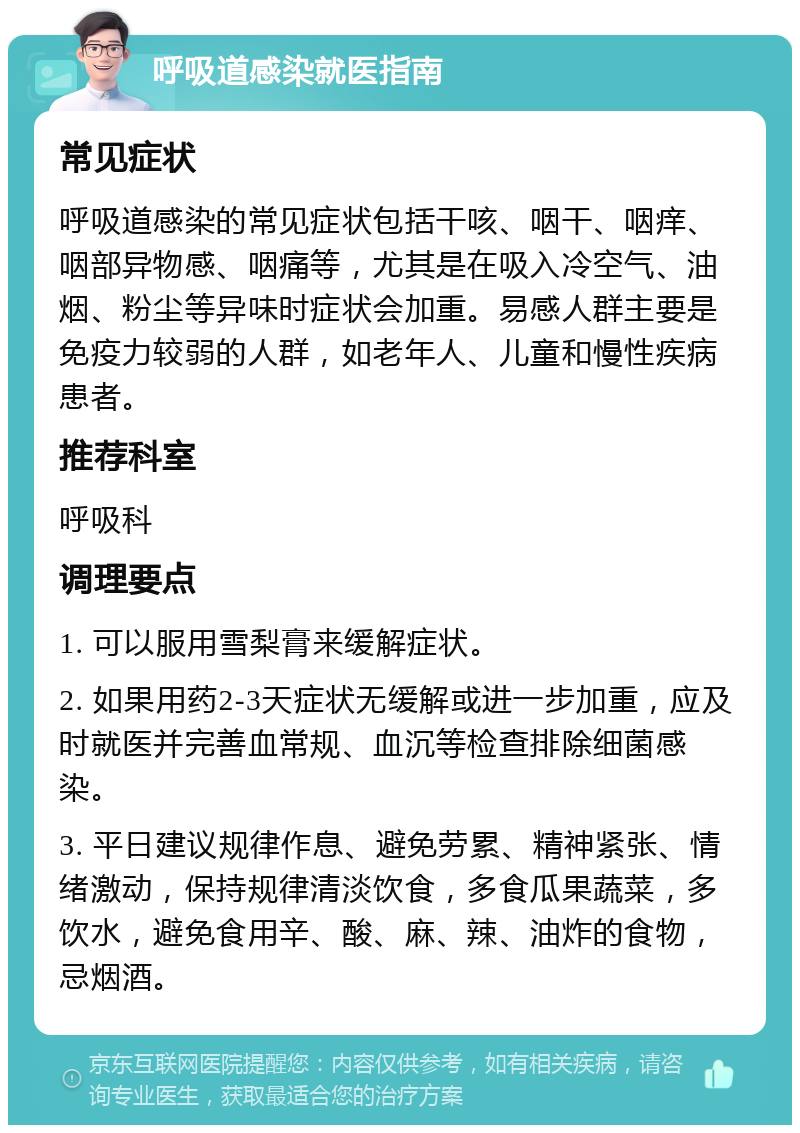 呼吸道感染就医指南 常见症状 呼吸道感染的常见症状包括干咳、咽干、咽痒、咽部异物感、咽痛等，尤其是在吸入冷空气、油烟、粉尘等异味时症状会加重。易感人群主要是免疫力较弱的人群，如老年人、儿童和慢性疾病患者。 推荐科室 呼吸科 调理要点 1. 可以服用雪梨膏来缓解症状。 2. 如果用药2-3天症状无缓解或进一步加重，应及时就医并完善血常规、血沉等检查排除细菌感染。 3. 平日建议规律作息、避免劳累、精神紧张、情绪激动，保持规律清淡饮食，多食瓜果蔬菜，多饮水，避免食用辛、酸、麻、辣、油炸的食物，忌烟酒。