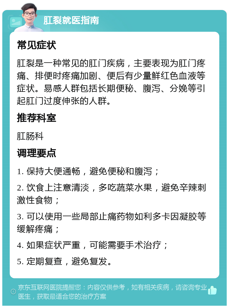 肛裂就医指南 常见症状 肛裂是一种常见的肛门疾病，主要表现为肛门疼痛、排便时疼痛加剧、便后有少量鲜红色血液等症状。易感人群包括长期便秘、腹泻、分娩等引起肛门过度伸张的人群。 推荐科室 肛肠科 调理要点 1. 保持大便通畅，避免便秘和腹泻； 2. 饮食上注意清淡，多吃蔬菜水果，避免辛辣刺激性食物； 3. 可以使用一些局部止痛药物如利多卡因凝胶等缓解疼痛； 4. 如果症状严重，可能需要手术治疗； 5. 定期复查，避免复发。