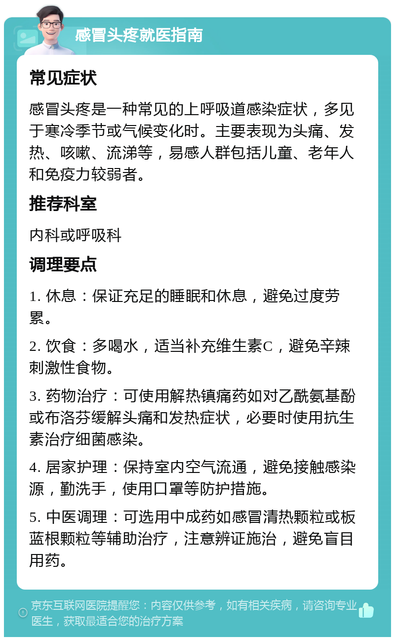 感冒头疼就医指南 常见症状 感冒头疼是一种常见的上呼吸道感染症状，多见于寒冷季节或气候变化时。主要表现为头痛、发热、咳嗽、流涕等，易感人群包括儿童、老年人和免疫力较弱者。 推荐科室 内科或呼吸科 调理要点 1. 休息：保证充足的睡眠和休息，避免过度劳累。 2. 饮食：多喝水，适当补充维生素C，避免辛辣刺激性食物。 3. 药物治疗：可使用解热镇痛药如对乙酰氨基酚或布洛芬缓解头痛和发热症状，必要时使用抗生素治疗细菌感染。 4. 居家护理：保持室内空气流通，避免接触感染源，勤洗手，使用口罩等防护措施。 5. 中医调理：可选用中成药如感冒清热颗粒或板蓝根颗粒等辅助治疗，注意辨证施治，避免盲目用药。