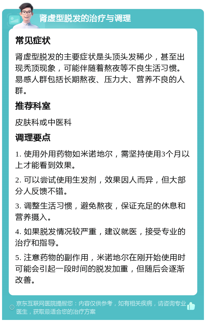 肾虚型脱发的治疗与调理 常见症状 肾虚型脱发的主要症状是头顶头发稀少，甚至出现秃顶现象，可能伴随着熬夜等不良生活习惯。易感人群包括长期熬夜、压力大、营养不良的人群。 推荐科室 皮肤科或中医科 调理要点 1. 使用外用药物如米诺地尔，需坚持使用3个月以上才能看到效果。 2. 可以尝试使用生发剂，效果因人而异，但大部分人反馈不错。 3. 调整生活习惯，避免熬夜，保证充足的休息和营养摄入。 4. 如果脱发情况较严重，建议就医，接受专业的治疗和指导。 5. 注意药物的副作用，米诺地尔在刚开始使用时可能会引起一段时间的脱发加重，但随后会逐渐改善。