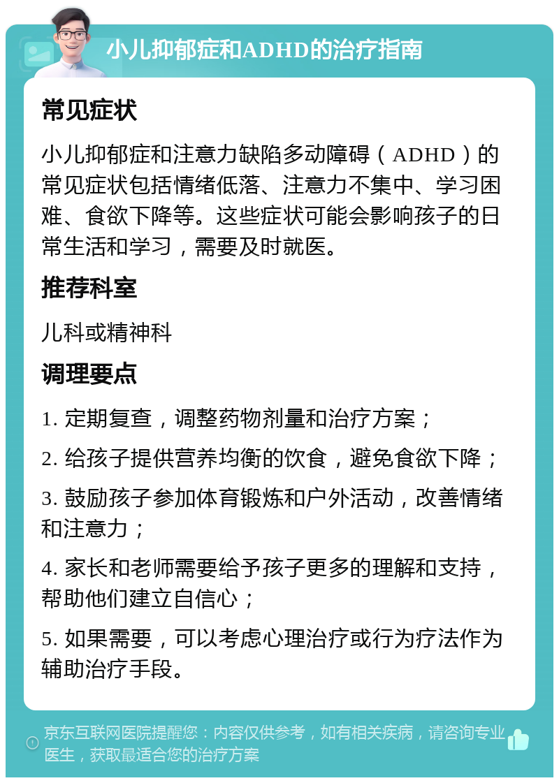 小儿抑郁症和ADHD的治疗指南 常见症状 小儿抑郁症和注意力缺陷多动障碍（ADHD）的常见症状包括情绪低落、注意力不集中、学习困难、食欲下降等。这些症状可能会影响孩子的日常生活和学习，需要及时就医。 推荐科室 儿科或精神科 调理要点 1. 定期复查，调整药物剂量和治疗方案； 2. 给孩子提供营养均衡的饮食，避免食欲下降； 3. 鼓励孩子参加体育锻炼和户外活动，改善情绪和注意力； 4. 家长和老师需要给予孩子更多的理解和支持，帮助他们建立自信心； 5. 如果需要，可以考虑心理治疗或行为疗法作为辅助治疗手段。