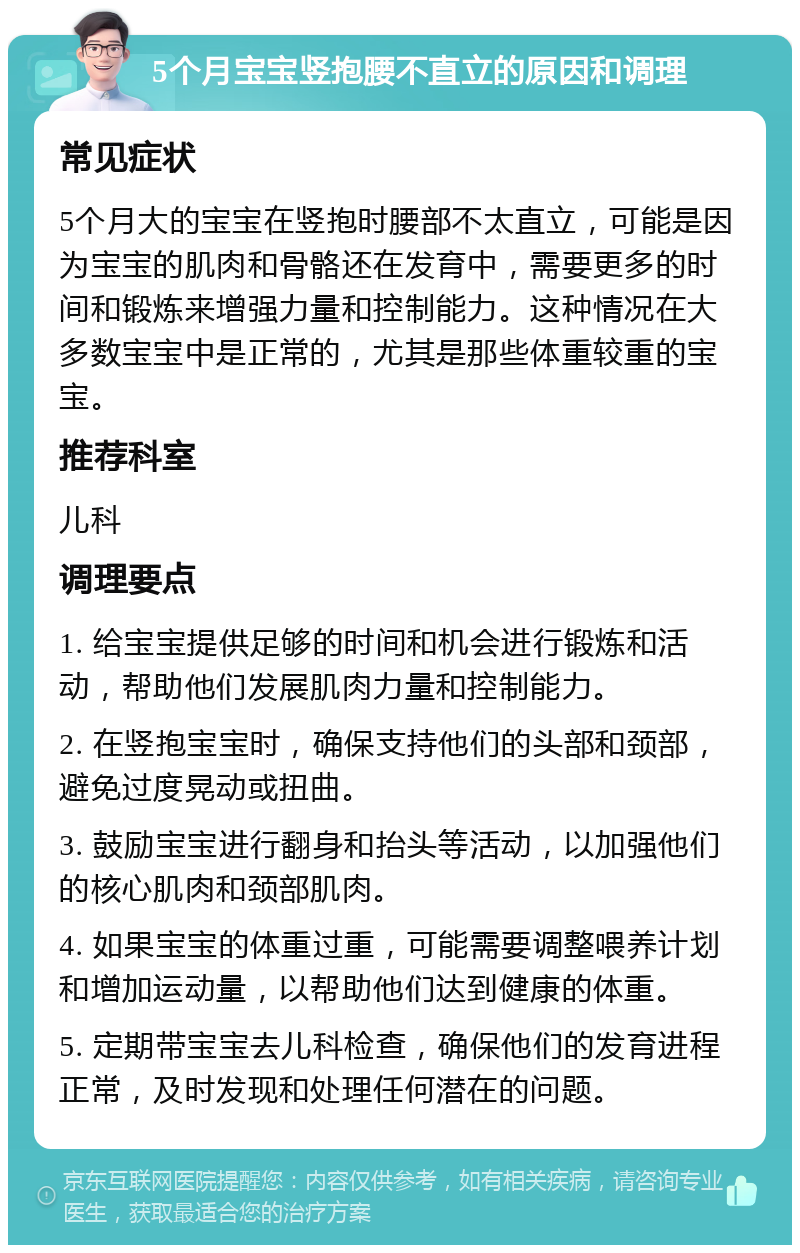 5个月宝宝竖抱腰不直立的原因和调理 常见症状 5个月大的宝宝在竖抱时腰部不太直立，可能是因为宝宝的肌肉和骨骼还在发育中，需要更多的时间和锻炼来增强力量和控制能力。这种情况在大多数宝宝中是正常的，尤其是那些体重较重的宝宝。 推荐科室 儿科 调理要点 1. 给宝宝提供足够的时间和机会进行锻炼和活动，帮助他们发展肌肉力量和控制能力。 2. 在竖抱宝宝时，确保支持他们的头部和颈部，避免过度晃动或扭曲。 3. 鼓励宝宝进行翻身和抬头等活动，以加强他们的核心肌肉和颈部肌肉。 4. 如果宝宝的体重过重，可能需要调整喂养计划和增加运动量，以帮助他们达到健康的体重。 5. 定期带宝宝去儿科检查，确保他们的发育进程正常，及时发现和处理任何潜在的问题。