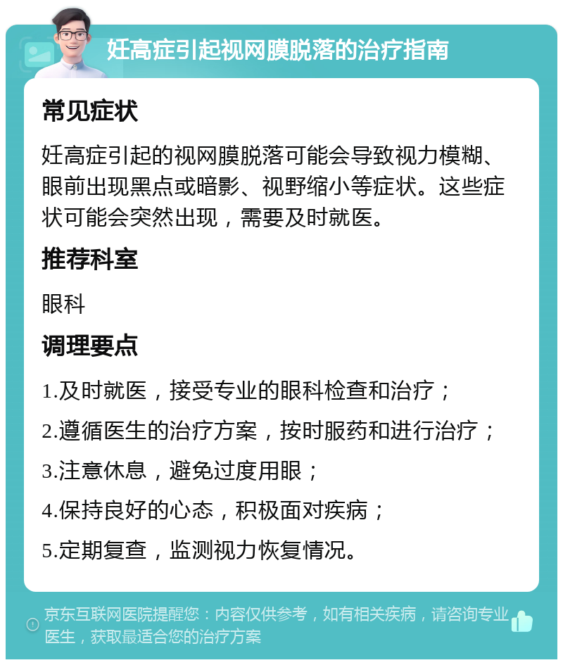 妊高症引起视网膜脱落的治疗指南 常见症状 妊高症引起的视网膜脱落可能会导致视力模糊、眼前出现黑点或暗影、视野缩小等症状。这些症状可能会突然出现，需要及时就医。 推荐科室 眼科 调理要点 1.及时就医，接受专业的眼科检查和治疗； 2.遵循医生的治疗方案，按时服药和进行治疗； 3.注意休息，避免过度用眼； 4.保持良好的心态，积极面对疾病； 5.定期复查，监测视力恢复情况。