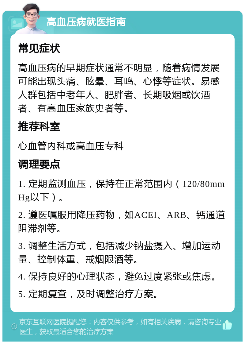 高血压病就医指南 常见症状 高血压病的早期症状通常不明显，随着病情发展可能出现头痛、眩晕、耳鸣、心悸等症状。易感人群包括中老年人、肥胖者、长期吸烟或饮酒者、有高血压家族史者等。 推荐科室 心血管内科或高血压专科 调理要点 1. 定期监测血压，保持在正常范围内（120/80mmHg以下）。 2. 遵医嘱服用降压药物，如ACEI、ARB、钙通道阻滞剂等。 3. 调整生活方式，包括减少钠盐摄入、增加运动量、控制体重、戒烟限酒等。 4. 保持良好的心理状态，避免过度紧张或焦虑。 5. 定期复查，及时调整治疗方案。