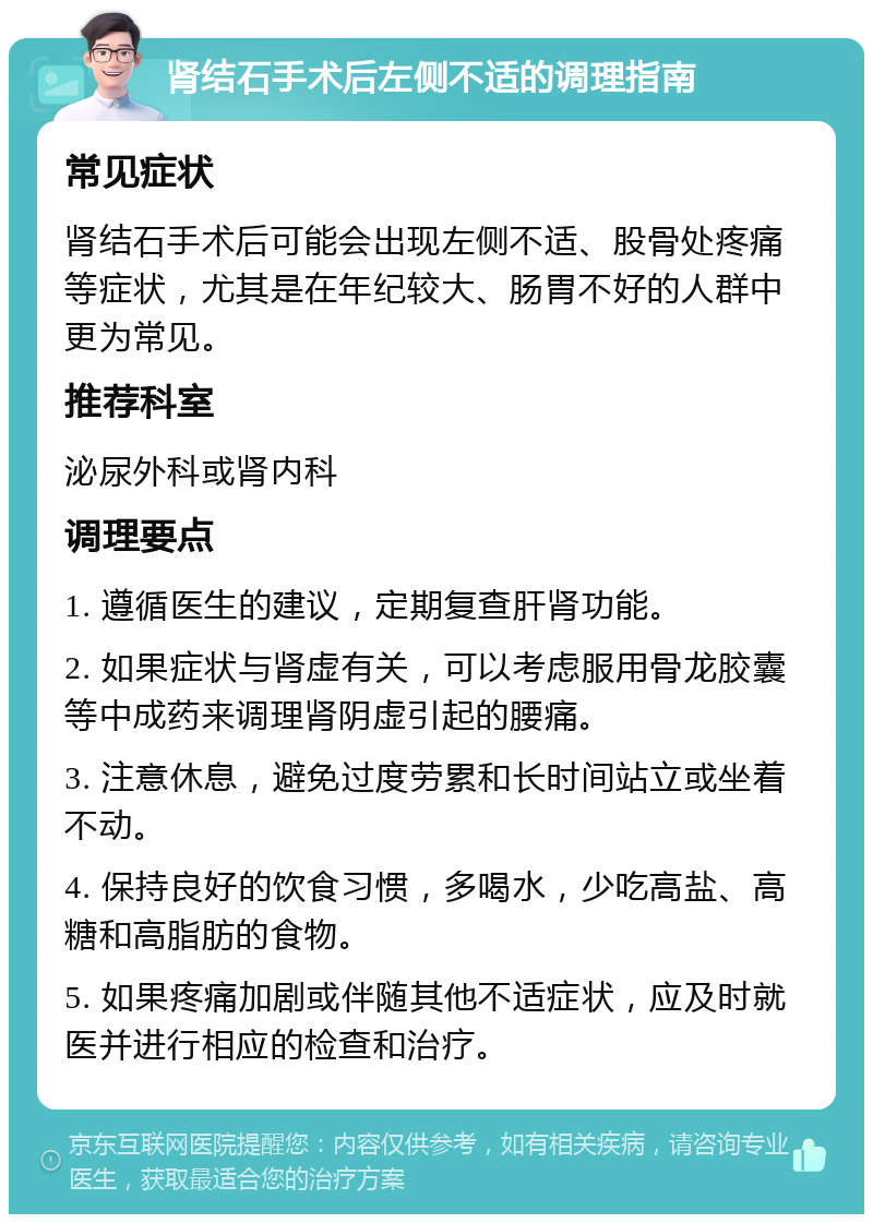 肾结石手术后左侧不适的调理指南 常见症状 肾结石手术后可能会出现左侧不适、股骨处疼痛等症状，尤其是在年纪较大、肠胃不好的人群中更为常见。 推荐科室 泌尿外科或肾内科 调理要点 1. 遵循医生的建议，定期复查肝肾功能。 2. 如果症状与肾虚有关，可以考虑服用骨龙胶囊等中成药来调理肾阴虚引起的腰痛。 3. 注意休息，避免过度劳累和长时间站立或坐着不动。 4. 保持良好的饮食习惯，多喝水，少吃高盐、高糖和高脂肪的食物。 5. 如果疼痛加剧或伴随其他不适症状，应及时就医并进行相应的检查和治疗。