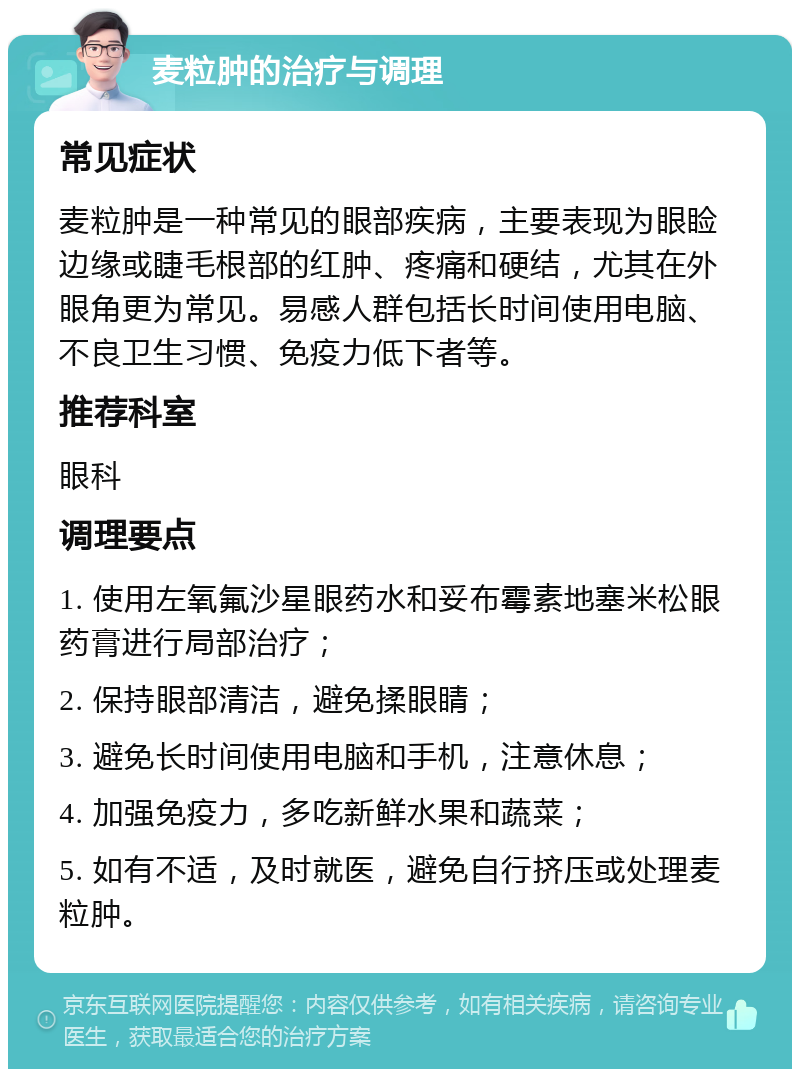 麦粒肿的治疗与调理 常见症状 麦粒肿是一种常见的眼部疾病，主要表现为眼睑边缘或睫毛根部的红肿、疼痛和硬结，尤其在外眼角更为常见。易感人群包括长时间使用电脑、不良卫生习惯、免疫力低下者等。 推荐科室 眼科 调理要点 1. 使用左氧氟沙星眼药水和妥布霉素地塞米松眼药膏进行局部治疗； 2. 保持眼部清洁，避免揉眼睛； 3. 避免长时间使用电脑和手机，注意休息； 4. 加强免疫力，多吃新鲜水果和蔬菜； 5. 如有不适，及时就医，避免自行挤压或处理麦粒肿。