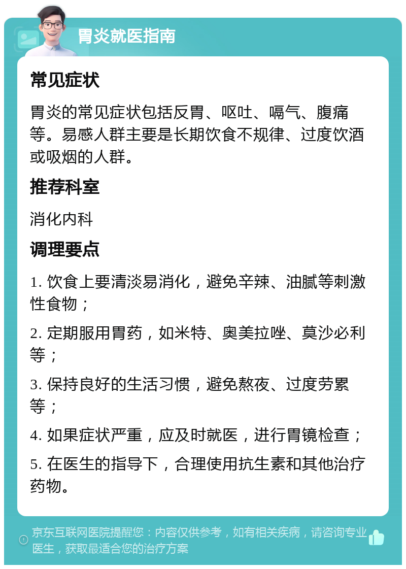 胃炎就医指南 常见症状 胃炎的常见症状包括反胃、呕吐、嗝气、腹痛等。易感人群主要是长期饮食不规律、过度饮酒或吸烟的人群。 推荐科室 消化内科 调理要点 1. 饮食上要清淡易消化，避免辛辣、油腻等刺激性食物； 2. 定期服用胃药，如米特、奥美拉唑、莫沙必利等； 3. 保持良好的生活习惯，避免熬夜、过度劳累等； 4. 如果症状严重，应及时就医，进行胃镜检查； 5. 在医生的指导下，合理使用抗生素和其他治疗药物。