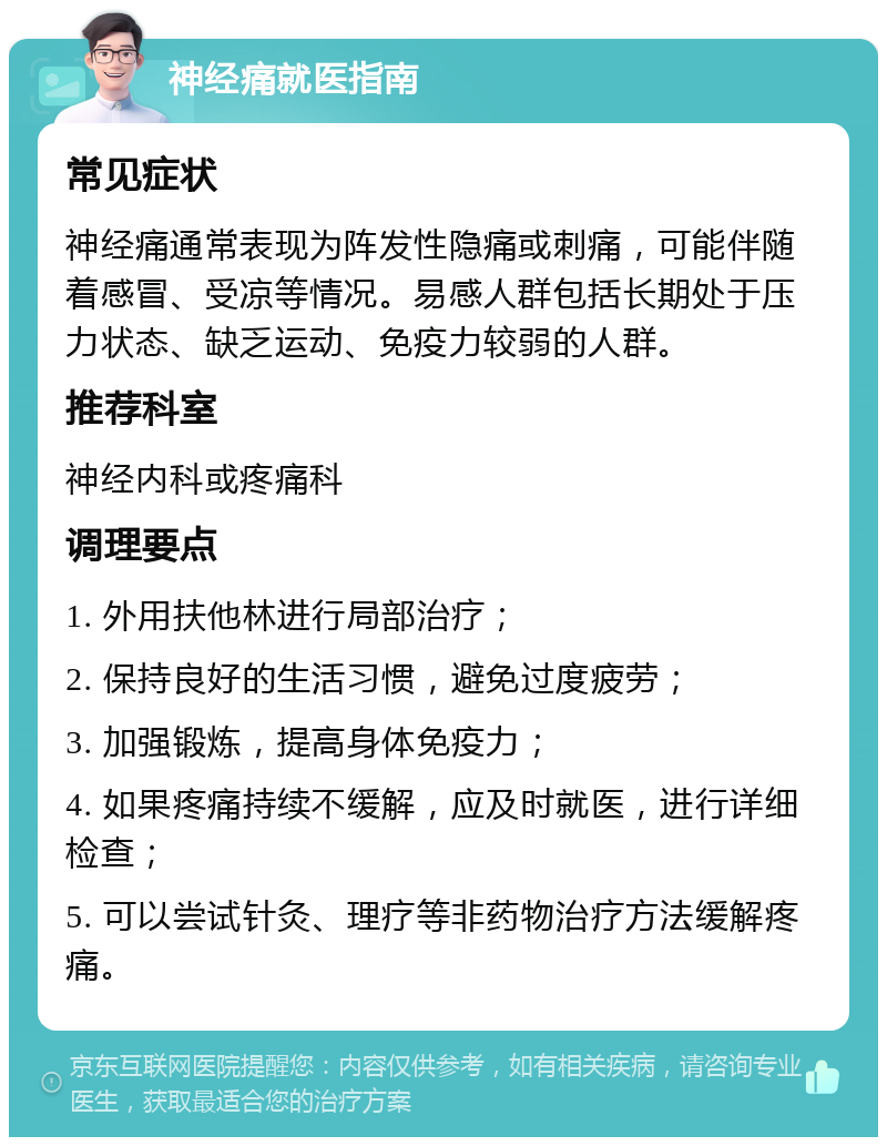 神经痛就医指南 常见症状 神经痛通常表现为阵发性隐痛或刺痛，可能伴随着感冒、受凉等情况。易感人群包括长期处于压力状态、缺乏运动、免疫力较弱的人群。 推荐科室 神经内科或疼痛科 调理要点 1. 外用扶他林进行局部治疗； 2. 保持良好的生活习惯，避免过度疲劳； 3. 加强锻炼，提高身体免疫力； 4. 如果疼痛持续不缓解，应及时就医，进行详细检查； 5. 可以尝试针灸、理疗等非药物治疗方法缓解疼痛。