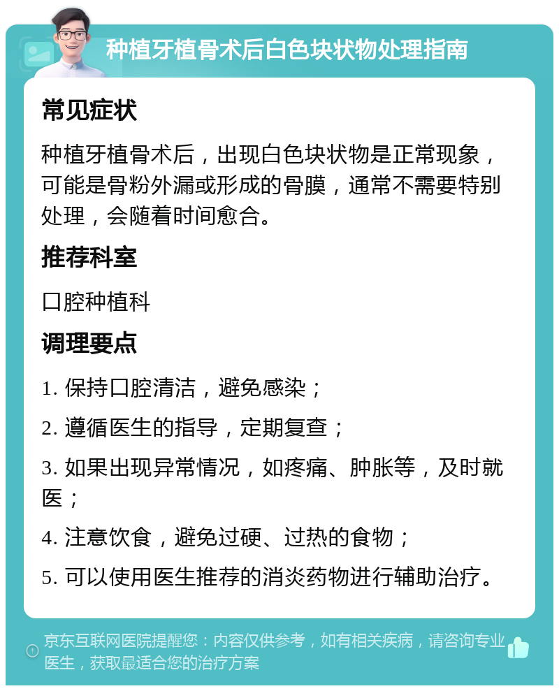 种植牙植骨术后白色块状物处理指南 常见症状 种植牙植骨术后，出现白色块状物是正常现象，可能是骨粉外漏或形成的骨膜，通常不需要特别处理，会随着时间愈合。 推荐科室 口腔种植科 调理要点 1. 保持口腔清洁，避免感染； 2. 遵循医生的指导，定期复查； 3. 如果出现异常情况，如疼痛、肿胀等，及时就医； 4. 注意饮食，避免过硬、过热的食物； 5. 可以使用医生推荐的消炎药物进行辅助治疗。