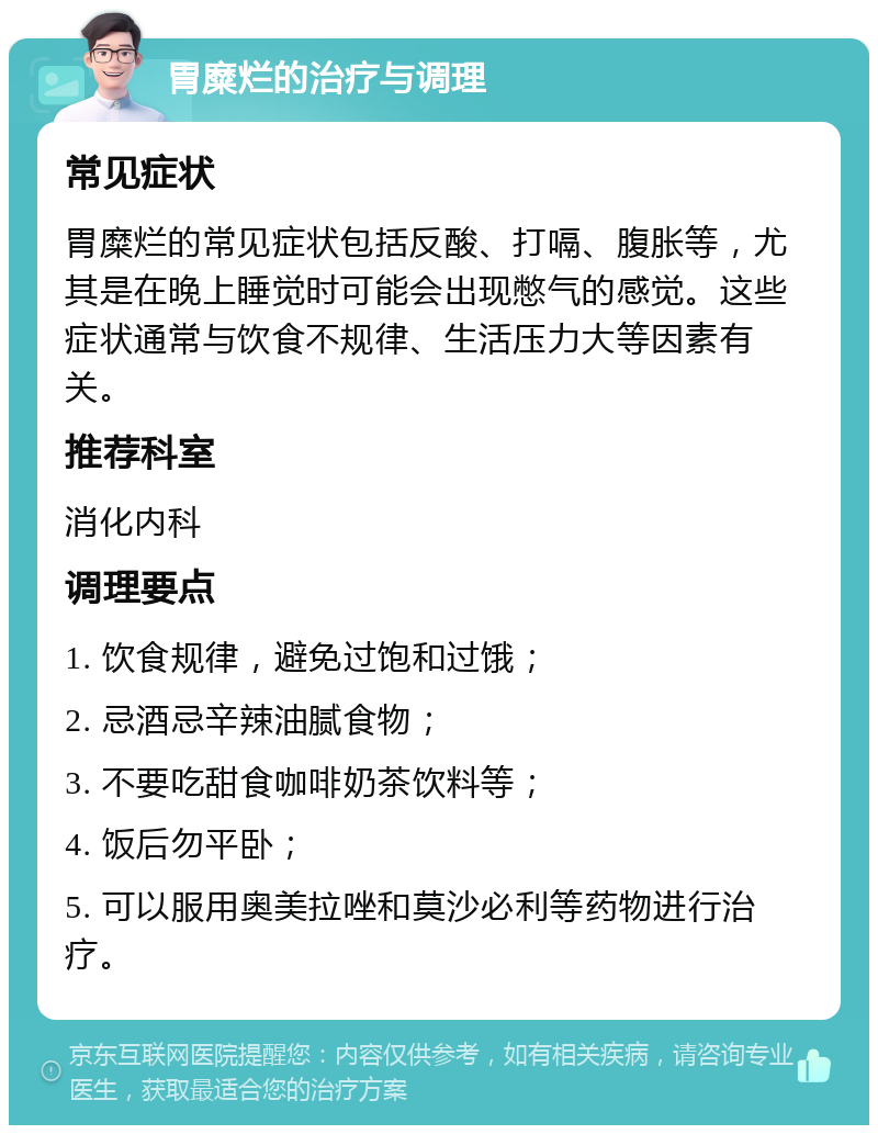 胃糜烂的治疗与调理 常见症状 胃糜烂的常见症状包括反酸、打嗝、腹胀等，尤其是在晚上睡觉时可能会出现憋气的感觉。这些症状通常与饮食不规律、生活压力大等因素有关。 推荐科室 消化内科 调理要点 1. 饮食规律，避免过饱和过饿； 2. 忌酒忌辛辣油腻食物； 3. 不要吃甜食咖啡奶茶饮料等； 4. 饭后勿平卧； 5. 可以服用奥美拉唑和莫沙必利等药物进行治疗。