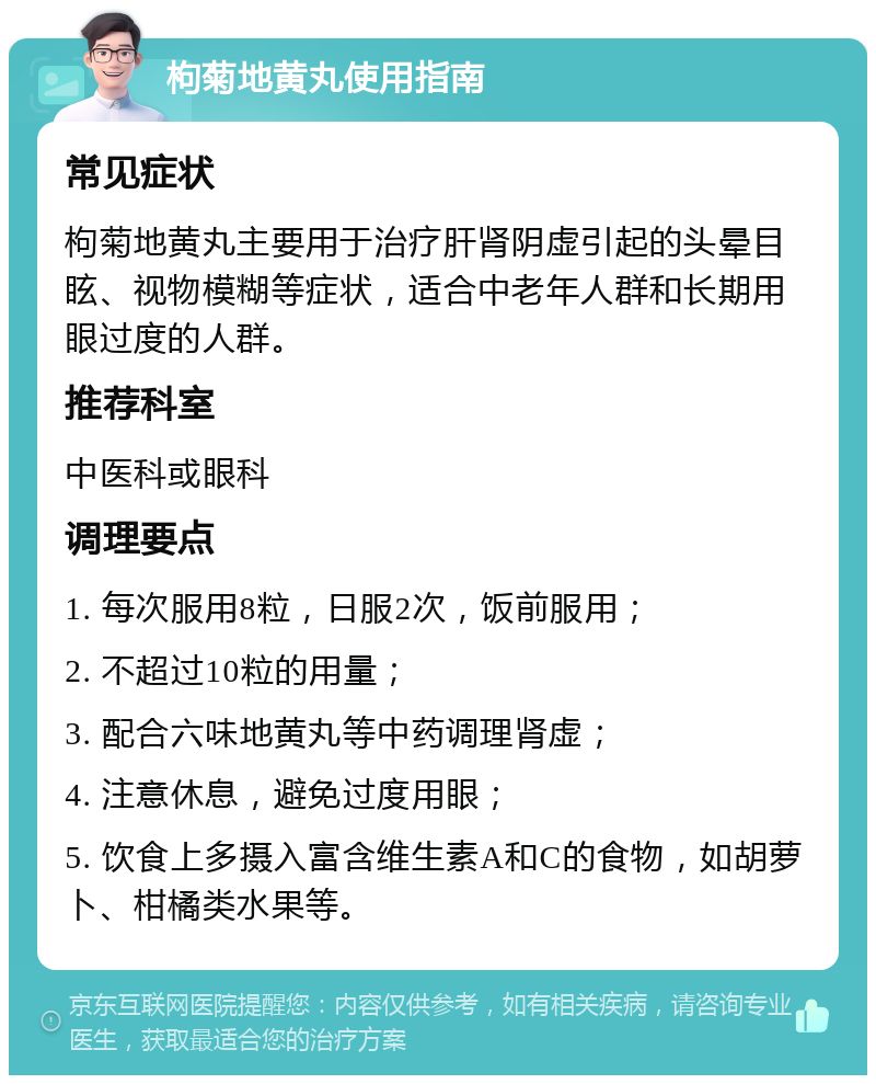 枸菊地黄丸使用指南 常见症状 枸菊地黄丸主要用于治疗肝肾阴虚引起的头晕目眩、视物模糊等症状，适合中老年人群和长期用眼过度的人群。 推荐科室 中医科或眼科 调理要点 1. 每次服用8粒，日服2次，饭前服用； 2. 不超过10粒的用量； 3. 配合六味地黄丸等中药调理肾虚； 4. 注意休息，避免过度用眼； 5. 饮食上多摄入富含维生素A和C的食物，如胡萝卜、柑橘类水果等。