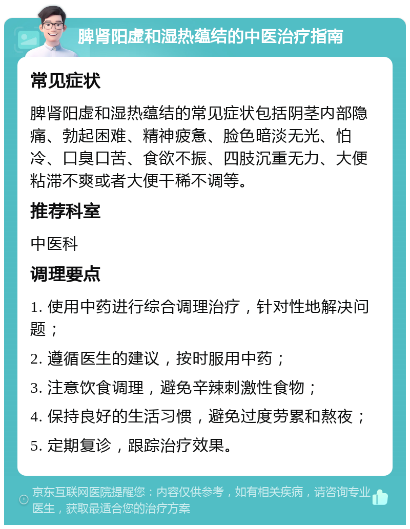 脾肾阳虚和湿热蕴结的中医治疗指南 常见症状 脾肾阳虚和湿热蕴结的常见症状包括阴茎内部隐痛、勃起困难、精神疲惫、脸色暗淡无光、怕冷、口臭口苦、食欲不振、四肢沉重无力、大便粘滞不爽或者大便干稀不调等。 推荐科室 中医科 调理要点 1. 使用中药进行综合调理治疗，针对性地解决问题； 2. 遵循医生的建议，按时服用中药； 3. 注意饮食调理，避免辛辣刺激性食物； 4. 保持良好的生活习惯，避免过度劳累和熬夜； 5. 定期复诊，跟踪治疗效果。