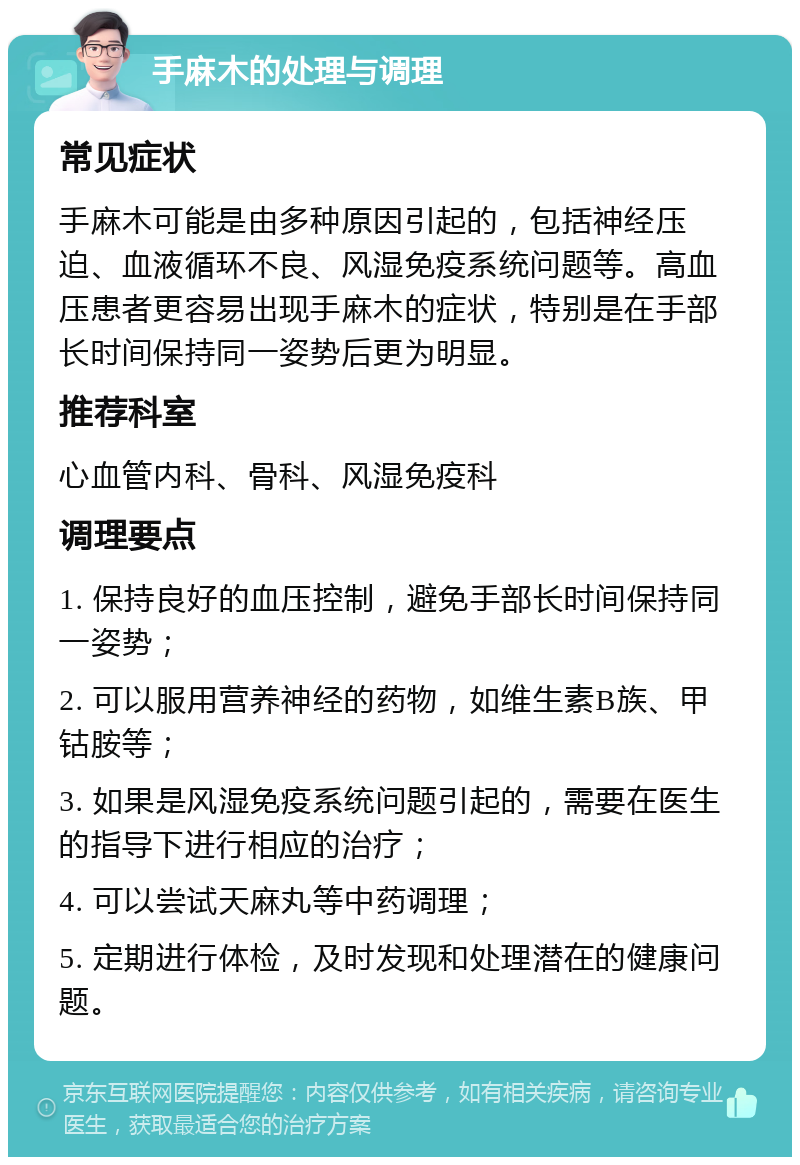 手麻木的处理与调理 常见症状 手麻木可能是由多种原因引起的，包括神经压迫、血液循环不良、风湿免疫系统问题等。高血压患者更容易出现手麻木的症状，特别是在手部长时间保持同一姿势后更为明显。 推荐科室 心血管内科、骨科、风湿免疫科 调理要点 1. 保持良好的血压控制，避免手部长时间保持同一姿势； 2. 可以服用营养神经的药物，如维生素B族、甲钴胺等； 3. 如果是风湿免疫系统问题引起的，需要在医生的指导下进行相应的治疗； 4. 可以尝试天麻丸等中药调理； 5. 定期进行体检，及时发现和处理潜在的健康问题。