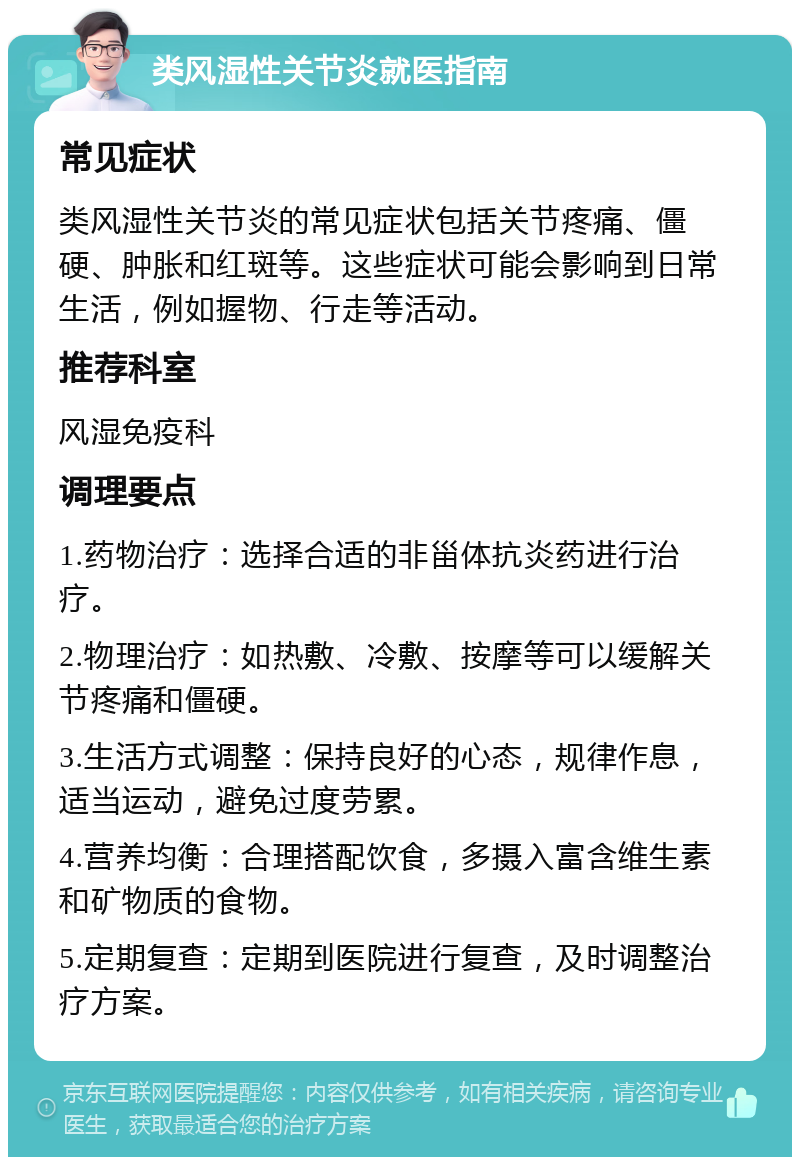 类风湿性关节炎就医指南 常见症状 类风湿性关节炎的常见症状包括关节疼痛、僵硬、肿胀和红斑等。这些症状可能会影响到日常生活，例如握物、行走等活动。 推荐科室 风湿免疫科 调理要点 1.药物治疗：选择合适的非甾体抗炎药进行治疗。 2.物理治疗：如热敷、冷敷、按摩等可以缓解关节疼痛和僵硬。 3.生活方式调整：保持良好的心态，规律作息，适当运动，避免过度劳累。 4.营养均衡：合理搭配饮食，多摄入富含维生素和矿物质的食物。 5.定期复查：定期到医院进行复查，及时调整治疗方案。