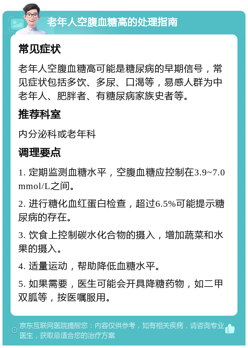 老年人空腹血糖高的处理指南 常见症状 老年人空腹血糖高可能是糖尿病的早期信号，常见症状包括多饮、多尿、口渴等，易感人群为中老年人、肥胖者、有糖尿病家族史者等。 推荐科室 内分泌科或老年科 调理要点 1. 定期监测血糖水平，空腹血糖应控制在3.9~7.0mmol/L之间。 2. 进行糖化血红蛋白检查，超过6.5%可能提示糖尿病的存在。 3. 饮食上控制碳水化合物的摄入，增加蔬菜和水果的摄入。 4. 适量运动，帮助降低血糖水平。 5. 如果需要，医生可能会开具降糖药物，如二甲双胍等，按医嘱服用。