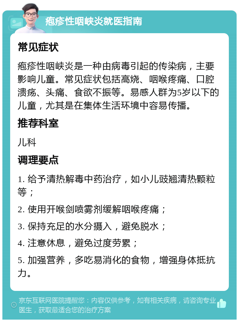 疱疹性咽峡炎就医指南 常见症状 疱疹性咽峡炎是一种由病毒引起的传染病，主要影响儿童。常见症状包括高烧、咽喉疼痛、口腔溃疡、头痛、食欲不振等。易感人群为5岁以下的儿童，尤其是在集体生活环境中容易传播。 推荐科室 儿科 调理要点 1. 给予清热解毒中药治疗，如小儿豉翘清热颗粒等； 2. 使用开喉剑喷雾剂缓解咽喉疼痛； 3. 保持充足的水分摄入，避免脱水； 4. 注意休息，避免过度劳累； 5. 加强营养，多吃易消化的食物，增强身体抵抗力。