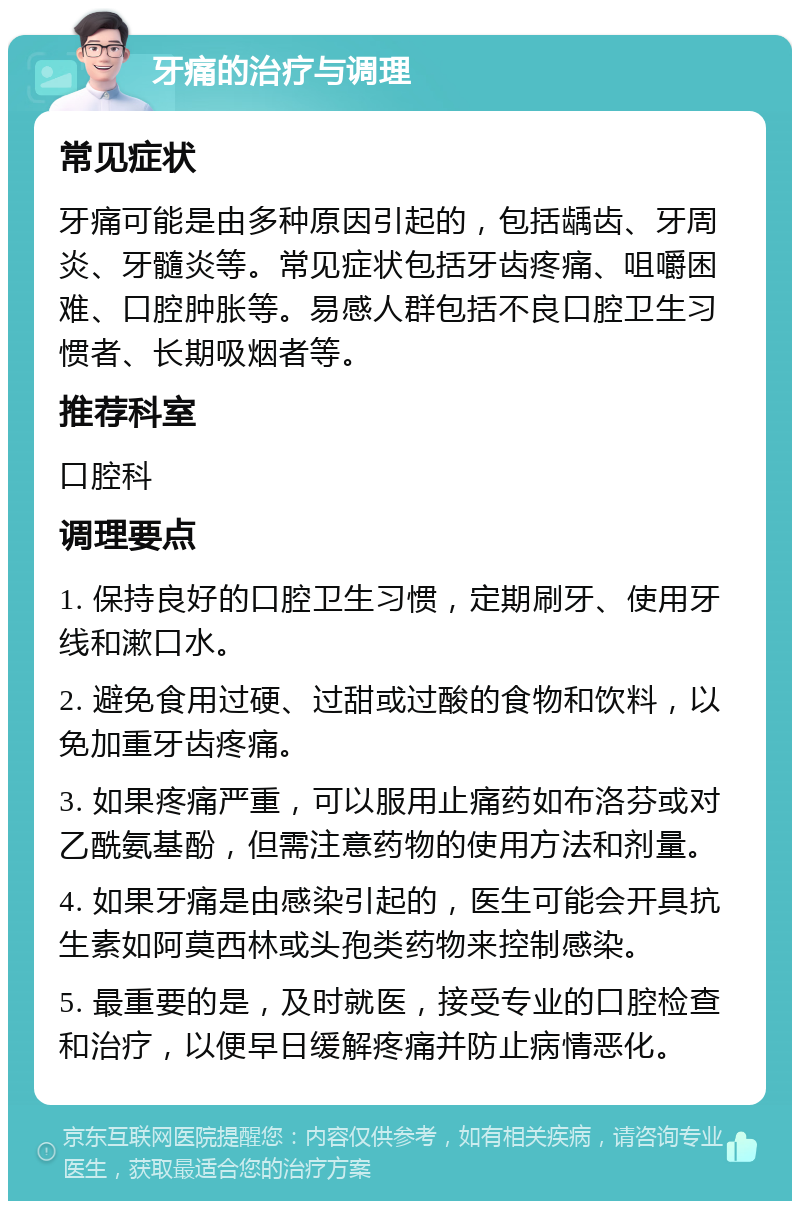 牙痛的治疗与调理 常见症状 牙痛可能是由多种原因引起的，包括龋齿、牙周炎、牙髓炎等。常见症状包括牙齿疼痛、咀嚼困难、口腔肿胀等。易感人群包括不良口腔卫生习惯者、长期吸烟者等。 推荐科室 口腔科 调理要点 1. 保持良好的口腔卫生习惯，定期刷牙、使用牙线和漱口水。 2. 避免食用过硬、过甜或过酸的食物和饮料，以免加重牙齿疼痛。 3. 如果疼痛严重，可以服用止痛药如布洛芬或对乙酰氨基酚，但需注意药物的使用方法和剂量。 4. 如果牙痛是由感染引起的，医生可能会开具抗生素如阿莫西林或头孢类药物来控制感染。 5. 最重要的是，及时就医，接受专业的口腔检查和治疗，以便早日缓解疼痛并防止病情恶化。