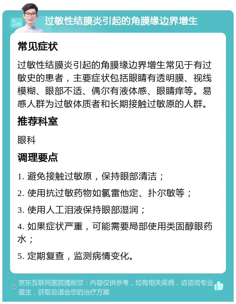 过敏性结膜炎引起的角膜缘边界增生 常见症状 过敏性结膜炎引起的角膜缘边界增生常见于有过敏史的患者，主要症状包括眼睛有透明膜、视线模糊、眼部不适、偶尔有液体感、眼睛痒等。易感人群为过敏体质者和长期接触过敏原的人群。 推荐科室 眼科 调理要点 1. 避免接触过敏原，保持眼部清洁； 2. 使用抗过敏药物如氯雷他定、扑尔敏等； 3. 使用人工泪液保持眼部湿润； 4. 如果症状严重，可能需要局部使用类固醇眼药水； 5. 定期复查，监测病情变化。