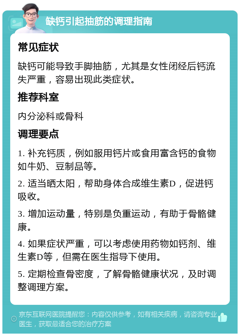 缺钙引起抽筋的调理指南 常见症状 缺钙可能导致手脚抽筋，尤其是女性闭经后钙流失严重，容易出现此类症状。 推荐科室 内分泌科或骨科 调理要点 1. 补充钙质，例如服用钙片或食用富含钙的食物如牛奶、豆制品等。 2. 适当晒太阳，帮助身体合成维生素D，促进钙吸收。 3. 增加运动量，特别是负重运动，有助于骨骼健康。 4. 如果症状严重，可以考虑使用药物如钙剂、维生素D等，但需在医生指导下使用。 5. 定期检查骨密度，了解骨骼健康状况，及时调整调理方案。