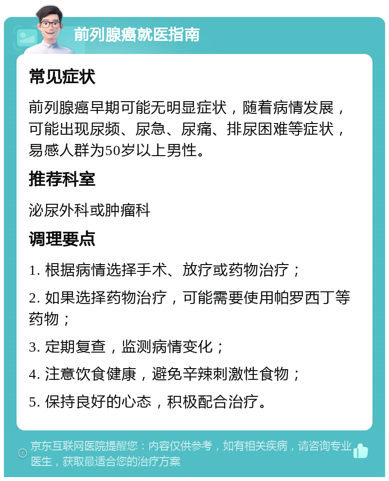 前列腺癌就医指南 常见症状 前列腺癌早期可能无明显症状，随着病情发展，可能出现尿频、尿急、尿痛、排尿困难等症状，易感人群为50岁以上男性。 推荐科室 泌尿外科或肿瘤科 调理要点 1. 根据病情选择手术、放疗或药物治疗； 2. 如果选择药物治疗，可能需要使用帕罗西丁等药物； 3. 定期复查，监测病情变化； 4. 注意饮食健康，避免辛辣刺激性食物； 5. 保持良好的心态，积极配合治疗。