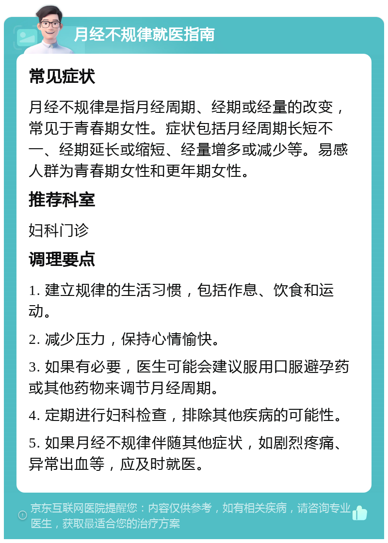 月经不规律就医指南 常见症状 月经不规律是指月经周期、经期或经量的改变，常见于青春期女性。症状包括月经周期长短不一、经期延长或缩短、经量增多或减少等。易感人群为青春期女性和更年期女性。 推荐科室 妇科门诊 调理要点 1. 建立规律的生活习惯，包括作息、饮食和运动。 2. 减少压力，保持心情愉快。 3. 如果有必要，医生可能会建议服用口服避孕药或其他药物来调节月经周期。 4. 定期进行妇科检查，排除其他疾病的可能性。 5. 如果月经不规律伴随其他症状，如剧烈疼痛、异常出血等，应及时就医。