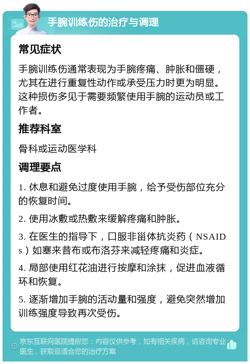 手腕训练伤的治疗与调理 常见症状 手腕训练伤通常表现为手腕疼痛、肿胀和僵硬，尤其在进行重复性动作或承受压力时更为明显。这种损伤多见于需要频繁使用手腕的运动员或工作者。 推荐科室 骨科或运动医学科 调理要点 1. 休息和避免过度使用手腕，给予受伤部位充分的恢复时间。 2. 使用冰敷或热敷来缓解疼痛和肿胀。 3. 在医生的指导下，口服非甾体抗炎药（NSAIDs）如塞来昔布或布洛芬来减轻疼痛和炎症。 4. 局部使用红花油进行按摩和涂抹，促进血液循环和恢复。 5. 逐渐增加手腕的活动量和强度，避免突然增加训练强度导致再次受伤。